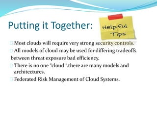 Putting it Together:
Most clouds will require very strong security controls.
All models of cloud may be used for differing tradeoffs
between threat exposure bad efficiency.
There is no one “cloud “.there are many models and
architectures.
Federated Risk Management of Cloud Systems.
 