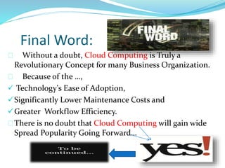 Final Word:
Without a doubt, Cloud Computing is Truly a
Revolutionary Concept for many Business Organization.
Because of the …,
 Technology's Ease of Adoption,
Significantly Lower Maintenance Costs and
Greater Workflow Efficiency.
There is no doubt that Cloud Computing will gain wide
Spread Popularity Going Forward…
 