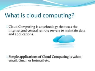 What is cloud computing?
Cloud Computing is a technology that uses the
internet and central remote servers to maintain data
and applications.
Simple applications of Cloud Computing is yahoo
email, Gmail or hotmail etc.
 