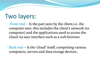 Two layers:
Front end - Is the part seen by the client,i.e. the
computer user. this includes the client’s network (or
computer) and the applications used to access the
cloud via user interface such as a web browser.
Back end – Is the ‘cloud’ itself, comprising various
computers, servers and data storage devices..
 