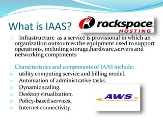 What is IAAS?
Infrastructure as a service is provisional in which an
organization outsources the equipment used to support
operations, including storage,hardware,servers and
networking components
Characteristics and components of IAAS include:
o utility computing service and billing model.
o Automation of administrative tasks.
o Dynamic scaling.
o Desktop virualization.
o Policy-based services.
o Internet connectivity.
 