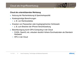 Cloud als Angriffswerkzeug

Cloud als unterstützendes Werkzeug
►   Nutzung der Rechenleistung & Speicherkapazität
►   Kostengünstige Berechnungen
    > z. B. von Rainbowtables
►   Knacken von Passworten oder kryptographischen Schlüsseln
    > z. B. zum Brechen der iPhone-Verschlüsselung
►   Beschleunigung durch GPU-Computing in der Cloud
    > CUDA, OpenCL etc. erlauben deutlich höhere Durchsatzraten als Standard-
      Hardware
    > HPC in der Cloud




11.07.2011   10   Cloud Computing - Technologie und Missbrauchspotential
 