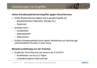 Auswirkungen von Angriffen

Hohes Schadenpotential bei Angriffen gegen Cloud-Services
►   Große Breitenwirkung möglich durch gezielte Angriffe auf
    > Basisinfrastruktur (Netzwerk, Storage etc.)
    > Hypervisor
►   Schäden durch
    > Ausfallzeiten
    > Datendiebstahl
    > Datenverlust
►   Großes Schadenpotential durch starke Verdichtung von Services ggf.
    unterschiedlicher Kunden in einer Cloud

Beispiel (unabhängig von der Ursache):
►   Ausfall der Cloud-Services bei amazon ab 21.04.2011:
    > Ausfallzeiten von bis zu 3 Tagen
    > unwiederbringliche Datenverluste

11.07.2011   13   Cloud Computing - Technologie und Missbrauchspotential
 