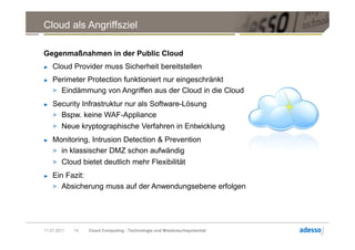 Cloud als Angriffsziel

Gegenmaßnahmen in der Public Cloud
►   Cloud Provider muss Sicherheit bereitstellen
►   Perimeter Protection funktioniert nur eingeschränkt
    > Eindämmung von Angriffen aus der Cloud in die Cloud
►   Security Infrastruktur nur als Software-Lösung
    > Bspw. keine WAF-Appliance
    > Neue kryptographische Verfahren in Entwicklung
►   Monitoring, Intrusion Detection & Prevention
    > in klassischer DMZ schon aufwändig
    > Cloud bietet deutlich mehr Flexibilität
►   Ein Fazit:
    > Absicherung muss auf der Anwendungsebene erfolgen




11.07.2011   14   Cloud Computing - Technologie und Missbrauchspotential
 