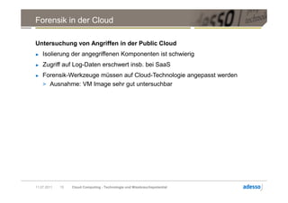 Forensik in der Cloud

Untersuchung von Angriffen in der Public Cloud
►   Isolierung der angegriffenen Komponenten ist schwierig
►   Zugriff auf Log-Daten erschwert insb. bei SaaS
►   Forensik-Werkzeuge müssen auf Cloud-Technologie angepasst werden
    > Ausnahme: VM Image sehr gut untersuchbar




11.07.2011   15   Cloud Computing - Technologie und Missbrauchspotential
 