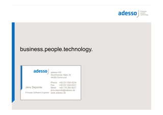 business.people.technology.


                          adesso AG
                          Stockholmer Allee 24
                          44269 Dortmund

                             Phone: +49 231 930-9234
                             Fax:    +49 231 930-9331
 Jens Deponte                Mobil: +49 178 280 8021
                             jens.deponte@adesso.de
 Principal Software Engineer www.adesso.de
 