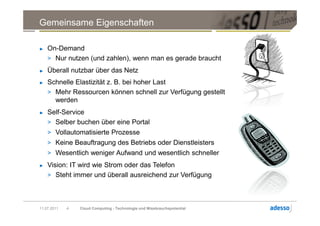 Gemeinsame Eigenschaften

►   On-Demand
    > Nur nutzen (und zahlen), wenn man es gerade braucht
►   Überall nutzbar über das Netz
►   Schnelle Elastizität z. B. bei hoher Last
    > Mehr Ressourcen können schnell zur Verfügung gestellt
      werden
►   Self-Service
    > Selber buchen über eine Portal
    > Vollautomatisierte Prozesse
    > Keine Beauftragung des Betriebs oder Dienstleisters
    > Wesentlich weniger Aufwand und wesentlich schneller
►   Vision: IT wird wie Strom oder das Telefon
    > Steht immer und überall ausreichend zur Verfügung




11.07.2011   4   Cloud Computing - Technologie und Missbrauchspotential
 