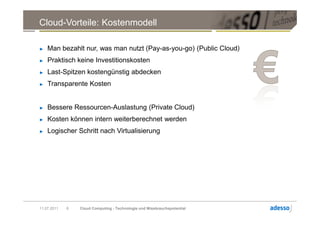 Cloud-Vorteile: Kostenmodell

►   Man bezahlt nur, was man nutzt (Pay-as-you-go) (Public Cloud)
►   Praktisch keine Investitionskosten
►   Last-Spitzen kostengünstig abdecken
►   Transparente Kosten


►   Bessere Ressourcen-Auslastung (Private Cloud)
►   Kosten können intern weiterberechnet werden
►   Logischer Schritt nach Virtualisierung




11.07.2011   6   Cloud Computing - Technologie und Missbrauchspotential
 