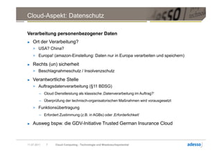 Cloud-Aspekt: Datenschutz

Verarbeitung personenbezogener Daten
►   Ort der Verarbeitung?
    > USA? China?
    > Europa! (amazon-Einstellung: Daten nur in Europa verarbeiten und speichern)

►   Rechts (un) sicherheit
    > Beschlagnahmeschutz / Insolvenzschutz

►   Verantwortliche Stelle
    > Auftragsdatenverarbeitung (§11 BDSG)
        – Cloud Dienstleistung als klassische ‚Datenverarbeitung im Auftrag?‘
        – Überprüfung der technisch-organisatorischen Maßnahmen wird vorausgesetzt
    > Funktionsübertragung
        – Erfordert Zustimmung (z.B. in AGBs) oder ‚Erforderlichkeit‘

►   Ausweg bspw. die GDV-Initiative Trusted German Insurance Cloud



11.07.2011   7   Cloud Computing - Technologie und Missbrauchspotential
 