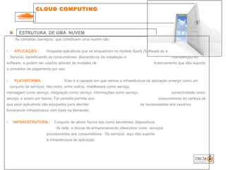 CLOUD COMPUTING  ESTRUTURA  DE UMA  NUVEM As camadas (serviços)  que constituem uma nuvem são: APLICAÇÃO :    Hospeda aplicativos que se enquadram no modelo SaaS (Software as a    Service), beneficiando os consumidores ,liberando-os da instalação e    manutenção do  software, e podem ser usados através de modelos de    licenciamento que dão suporte a conceitos de pagamento por uso. PLATAFORMA :    Esta é a camada em que vemos a infraestrutura da aplicação emergir como um   conjunto de serviços. Isto inclui, entre outros, middleware como serviço,      mensagem como serviço, integração como serviço, informações como serviço,    conectividade como serviço, e assim por diante. Tal camada permite aos    consumidores ter certeza de que seus aplicativos são equipados para atender   às necessidades dos usuários fornecendo infraestrutura com base na demanda.  INFRAESTRUTURA :  Conjunto de ativos físicos tais como servidores, dispositivos    de rede, e discos de armazenamento oferecidos como  serviços    provisionados aos consumidores.  Os serviços  aqui dão suporte    à infraestrutura de aplicação.  