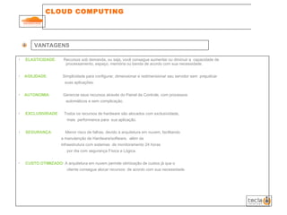 CLOUD COMPUTING  VANTAGENS ELASTICIDADE :  Recursos sob demanda, ou seja, você consegue aumentar ou diminuir a  capacidade de    processamento, espaço, memória ou banda de acordo com sua necessidade. AGILIDADE :  Simplicidade para configurar, dimensionar e redimensionar seu servidor sem  prejudicar    suas aplicações. AUTONOMIA :  Gerencie seus recursos através do Painel de Controle, com processos    automáticos e sem complicação. EXCLUSIVIDADE :  Todos os recursos de hardware são alocados com exclusividade,    mais  performance para  sua aplicação. SEGURANÇA :  Menor risco de falhas, devido à arquitetura em nuvem, facilitando    a manutenção de Hardware/software,  além da    infraestrutura com sistemas  de monitoramento 24 horas    por dia com segurança Física e Lógica. CUSTO OTIMIZADO :  A arquitetura em nuvem permite otimização de custos já que o    cliente consegue alocar recursos  de acordo com sua necessidade. 