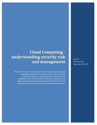 Cloud Computing -
understanding security risk
and management
The aim of this paper is to make cloud service consumer aware about cloud
computing fundamentals, its essential services, service models and
deployment options. This also through light on security and risk
management piece of CSA trusted cloud reference architecture, cloud
control matrix and notorious nine threats and ENISAs top risks to cloud
computing. At the end it talks about certifications and attestation part.
Author –
Shamsundar
Machale (CISSP)
 