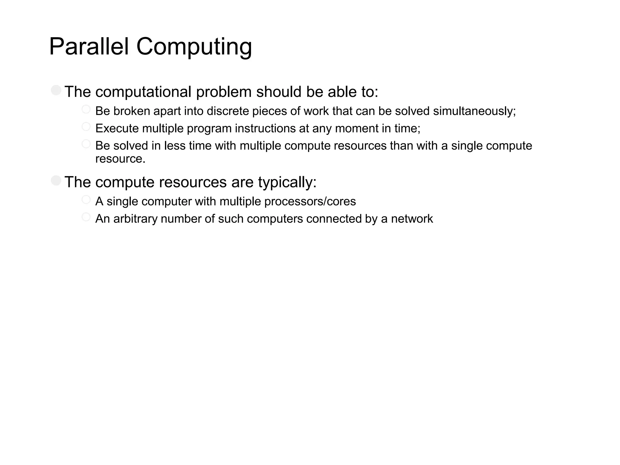 Parallel Computing
●The computational problem should be able to:
○Be broken apart into discrete pieces of work that can be solved simultaneously;
○Execute multiple program instructions at any moment in time;
○Be solved in less time with multiple compute resources than with a single compute
resource.
●The compute resources are typically:
○A single computer with multiple processors/cores
○An arbitrary number of such computers connected by a network
 