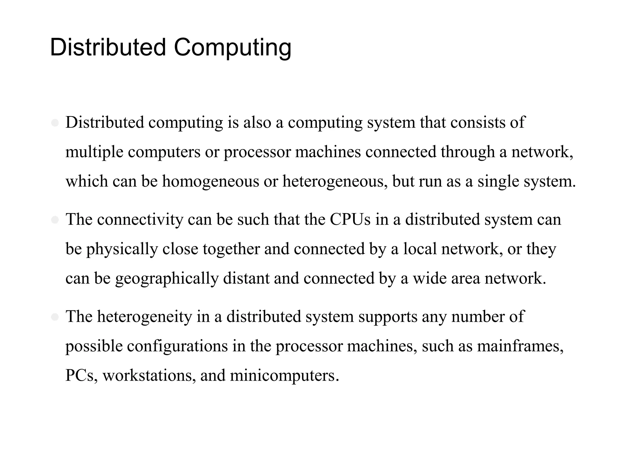 Distributed Computing
● Distributed computing is also a computing system that consists of
multiple computers or processor machines connected through a network,
which can be homogeneous or heterogeneous, but run as a single system.
● The connectivity can be such that the CPUs in a distributed system can
be physically close together and connected by a local network, or they
can be geographically distant and connected by a wide area network.
● The heterogeneity in a distributed system supports any number of
possible configurations in the processor machines, such as mainframes,
PCs, workstations, and minicomputers.
 
