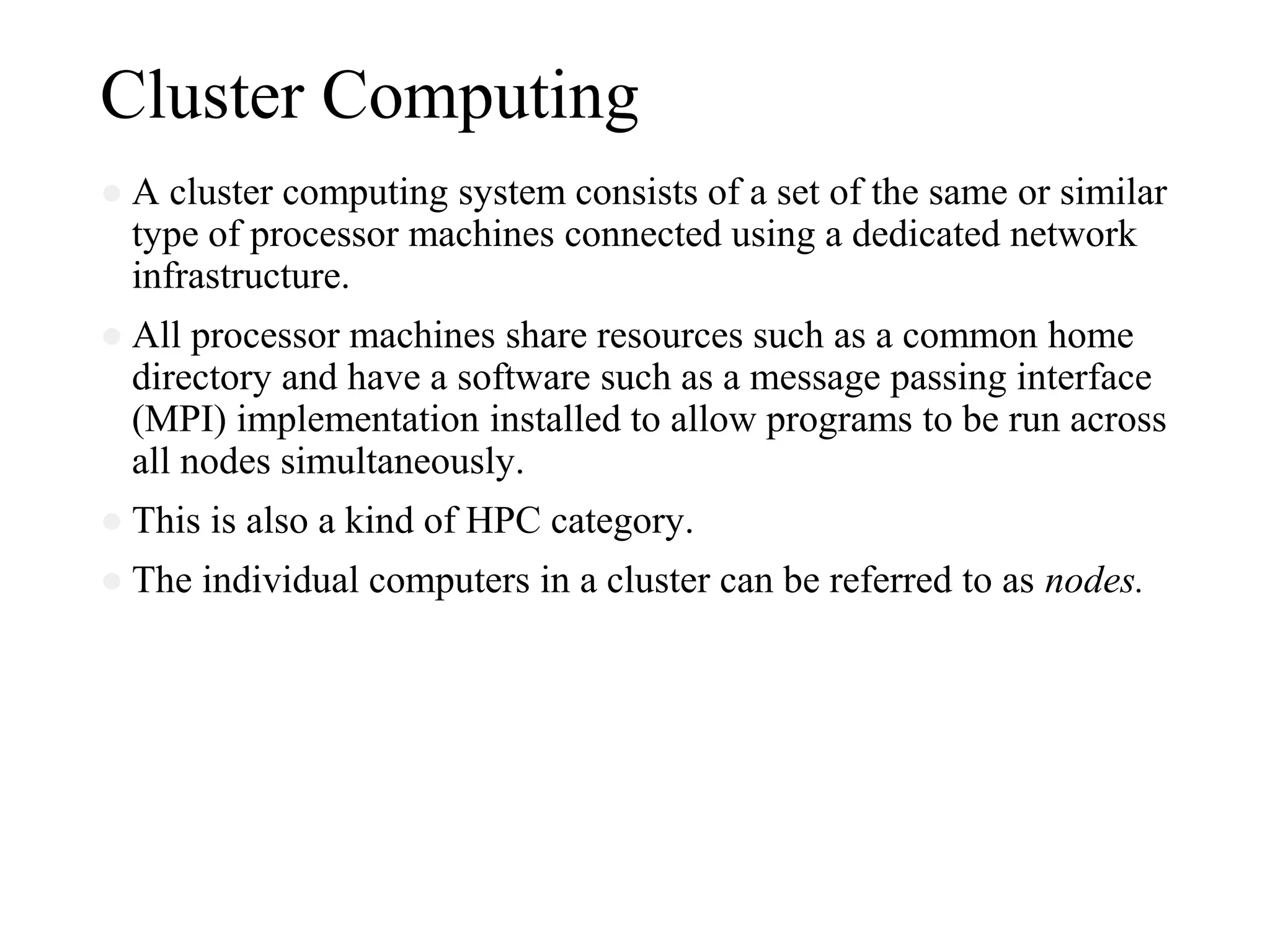 Cluster Computing
● A cluster computing system consists of a set of the same or similar
type of processor machines connected using a dedicated network
infrastructure.
● All processor machines share resources such as a common home
directory and have a software such as a message passing interface
(MPI) implementation installed to allow programs to be run across
all nodes simultaneously.
● This is also a kind of HPC category.
● The individual computers in a cluster can be referred to as nodes.
 