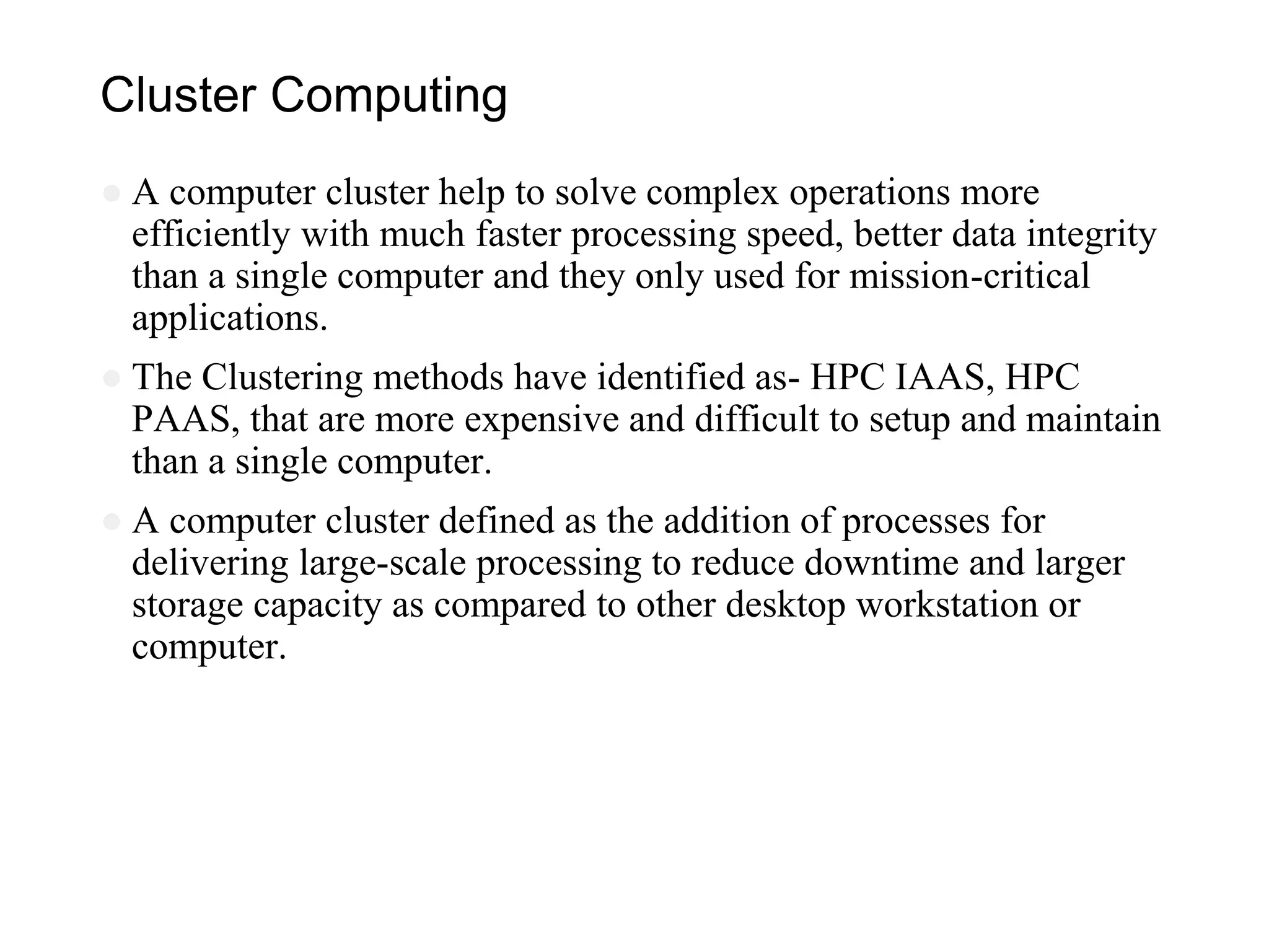 Cluster Computing
● A computer cluster help to solve complex operations more
efficiently with much faster processing speed, better data integrity
than a single computer and they only used for mission-critical
applications.
● The Clustering methods have identified as- HPC IAAS, HPC
PAAS, that are more expensive and difficult to setup and maintain
than a single computer.
● A computer cluster defined as the addition of processes for
delivering large-scale processing to reduce downtime and larger
storage capacity as compared to other desktop workstation or
computer.
 