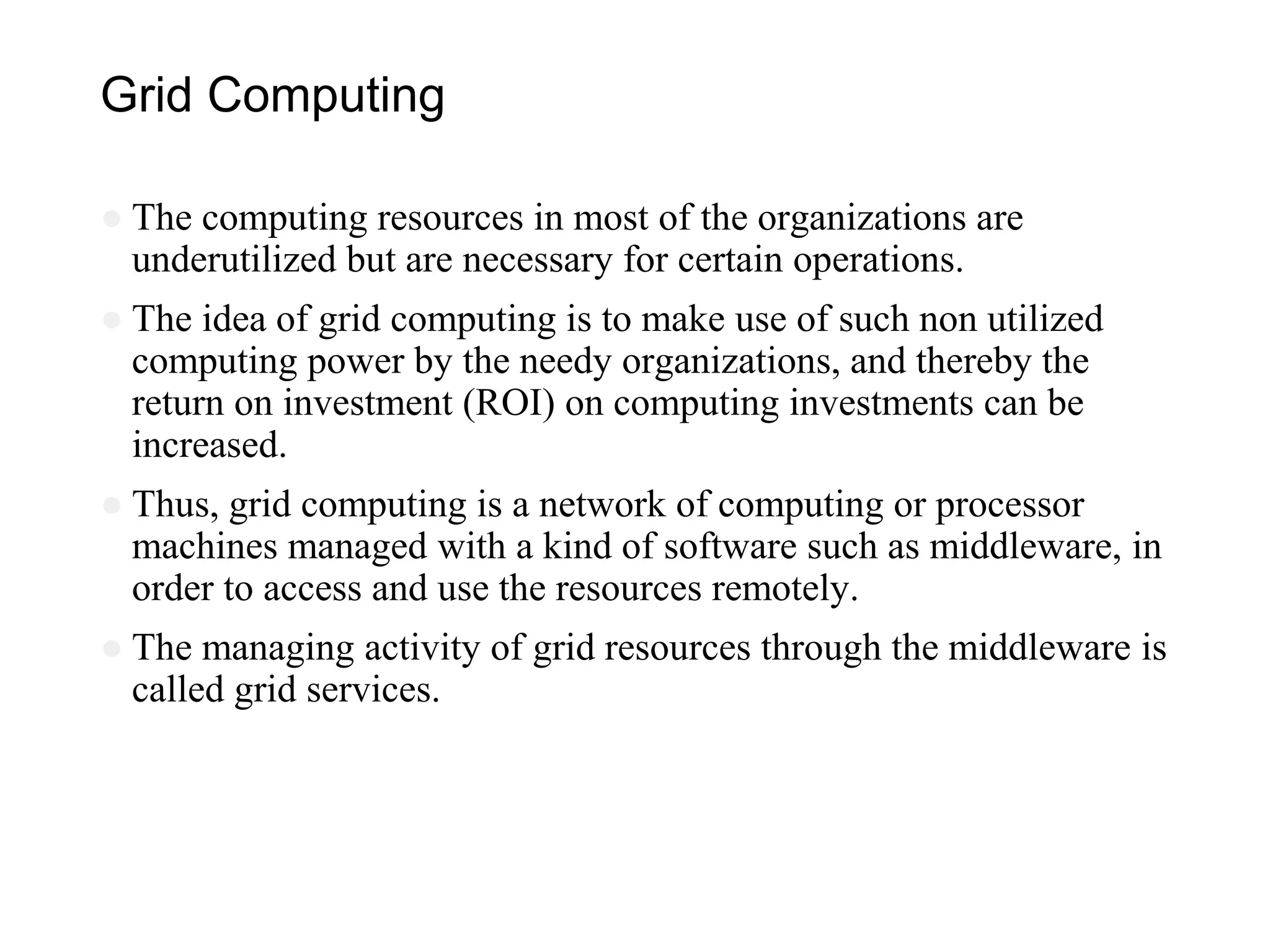 Grid Computing
● The computing resources in most of the organizations are
underutilized but are necessary for certain operations.
● The idea of grid computing is to make use of such non utilized
computing power by the needy organizations, and thereby the
return on investment (ROI) on computing investments can be
increased.
● Thus, grid computing is a network of computing or processor
machines managed with a kind of software such as middleware, in
order to access and use the resources remotely.
● The managing activity of grid resources through the middleware is
called grid services.
 