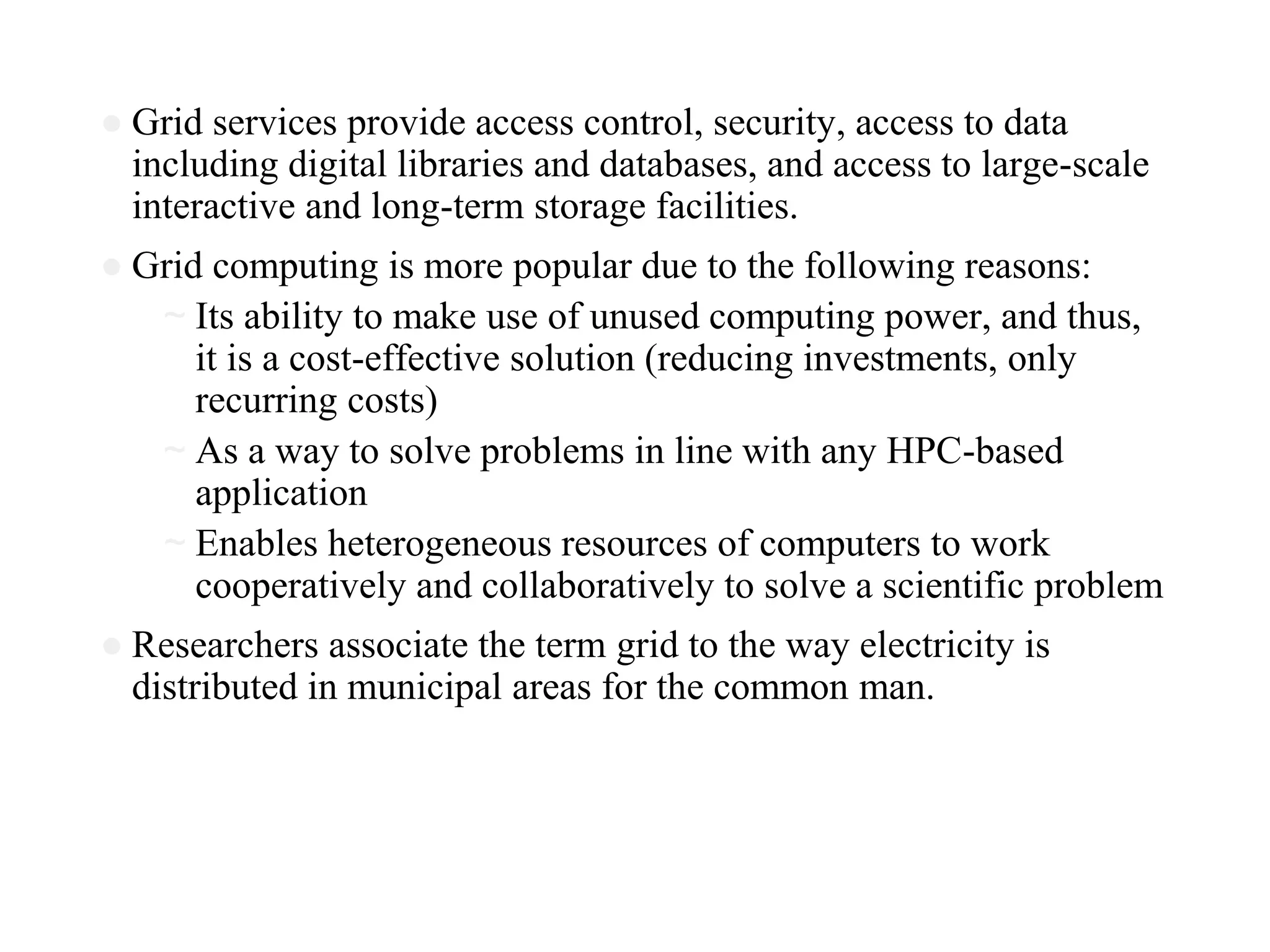 ● Grid services provide access control, security, access to data
including digital libraries and databases, and access to large-scale
interactive and long-term storage facilities.
● Grid computing is more popular due to the following reasons:
~ Its ability to make use of unused computing power, and thus,
it is a cost-effective solution (reducing investments, only
recurring costs)
~ As a way to solve problems in line with any HPC-based
application
~ Enables heterogeneous resources of computers to work
cooperatively and collaboratively to solve a scientific problem
● Researchers associate the term grid to the way electricity is
distributed in municipal areas for the common man.
 