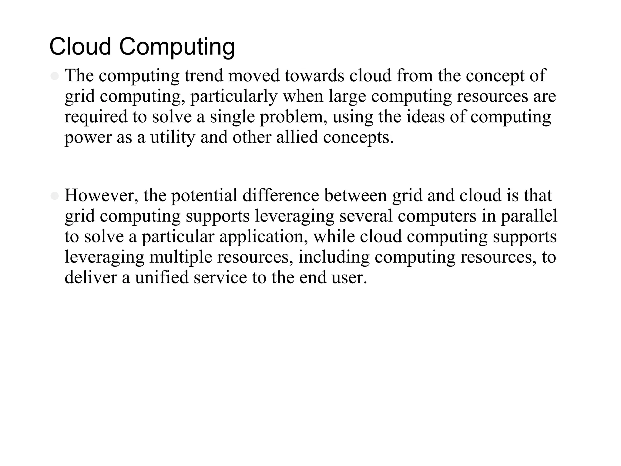Cloud Computing
● The computing trend moved towards cloud from the concept of
grid computing, particularly when large computing resources are
required to solve a single problem, using the ideas of computing
power as a utility and other allied concepts.
● However, the potential difference between grid and cloud is that
grid computing supports leveraging several computers in parallel
to solve a particular application, while cloud computing supports
leveraging multiple resources, including computing resources, to
deliver a unified service to the end user.
 