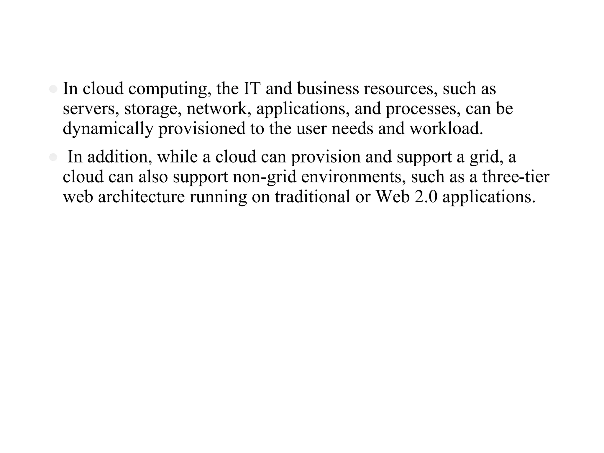 ● In cloud computing, the IT and business resources, such as
servers, storage, network, applications, and processes, can be
dynamically provisioned to the user needs and workload.
● In addition, while a cloud can provision and support a grid, a
cloud can also support non-grid environments, such as a three-tier
web architecture running on traditional or Web 2.0 applications.
 