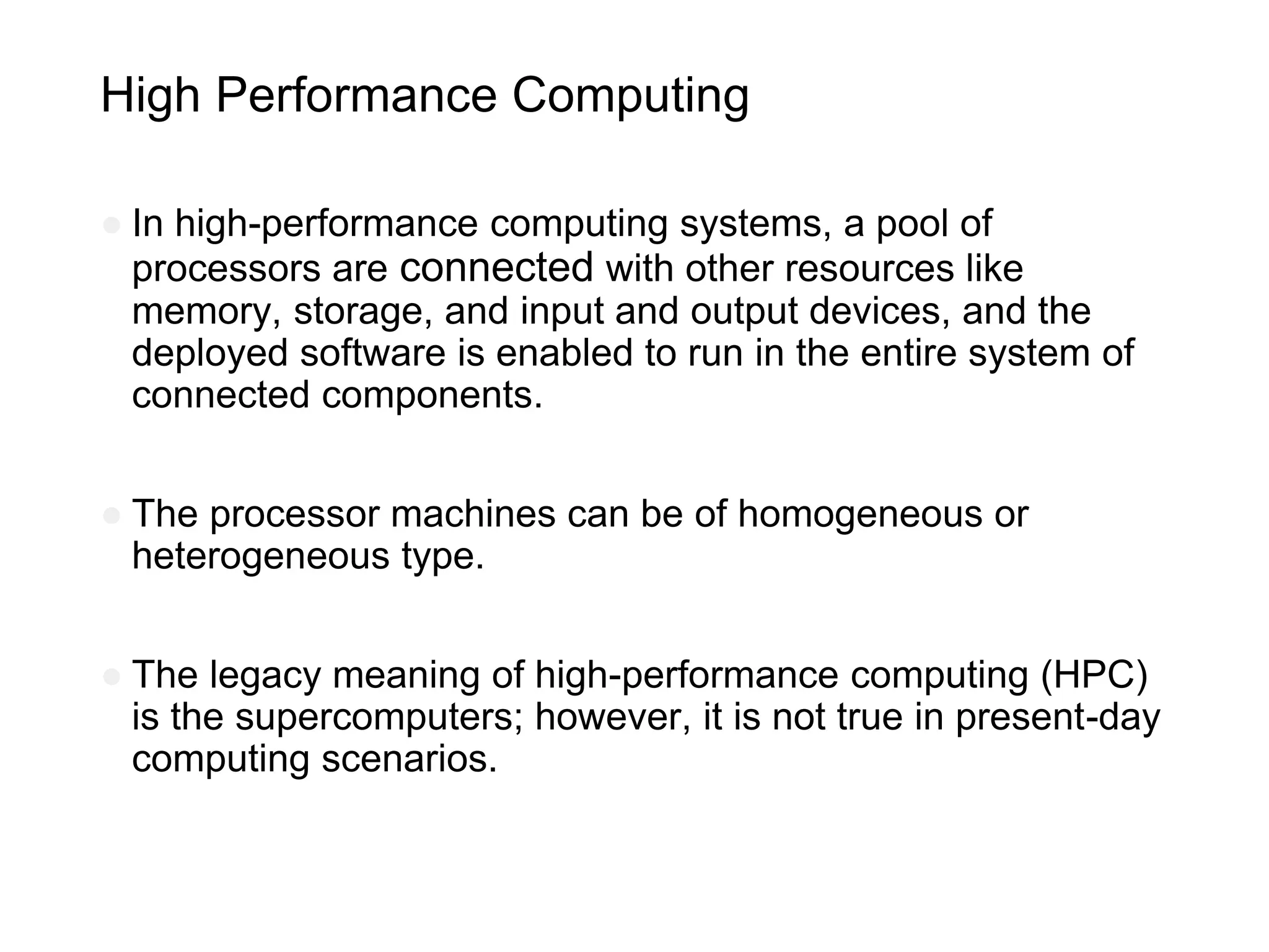 High Performance Computing
● In high-performance computing systems, a pool of
processors are connected with other resources like
memory, storage, and input and output devices, and the
deployed software is enabled to run in the entire system of
connected components.
● The processor machines can be of homogeneous or
heterogeneous type.
● The legacy meaning of high-performance computing (HPC)
is the supercomputers; however, it is not true in present-day
computing scenarios.
 