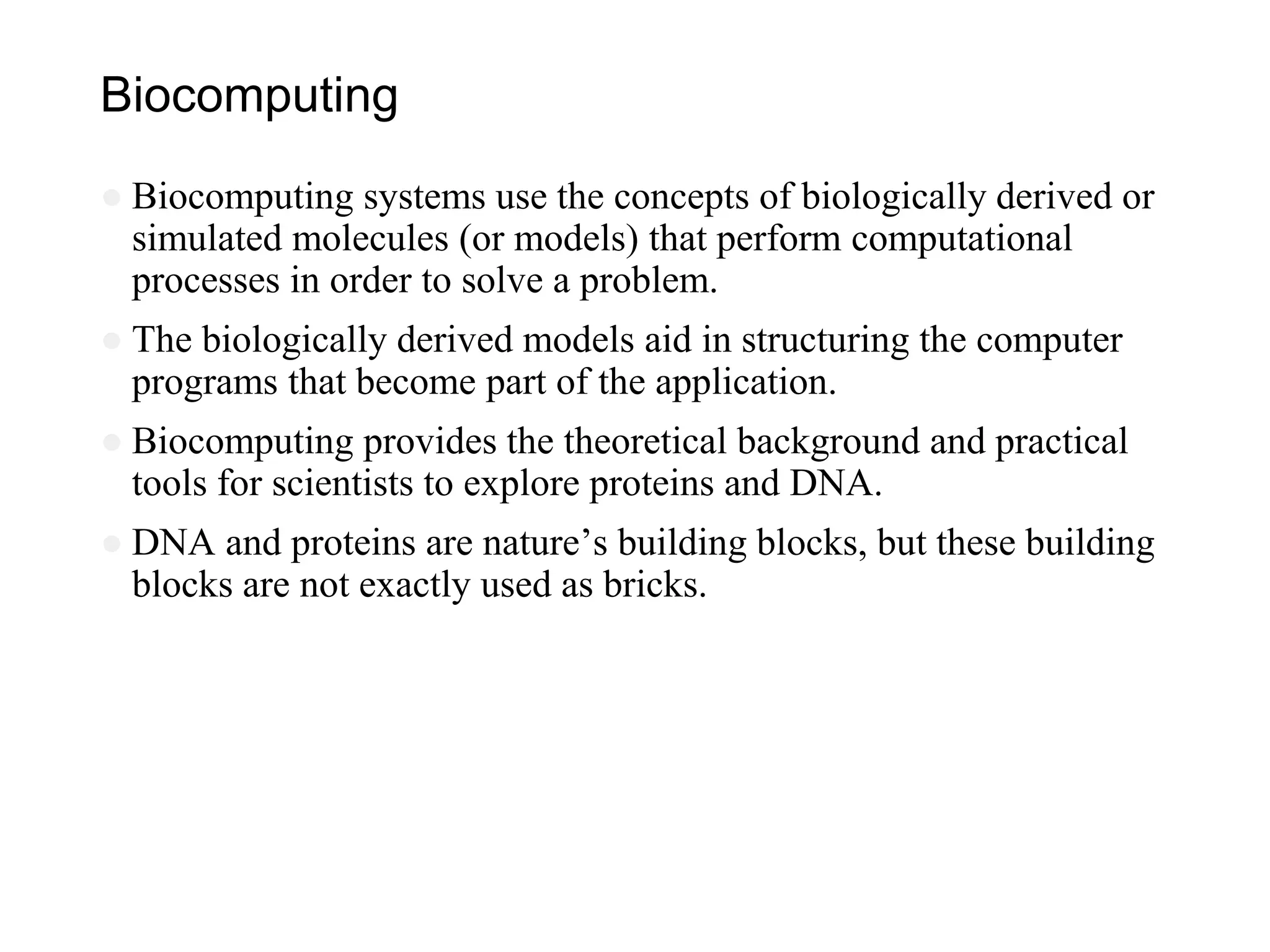 Biocomputing
● Biocomputing systems use the concepts of biologically derived or
simulated molecules (or models) that perform computational
processes in order to solve a problem.
● The biologically derived models aid in structuring the computer
programs that become part of the application.
● Biocomputing provides the theoretical background and practical
tools for scientists to explore proteins and DNA.
● DNA and proteins are nature’s building blocks, but these building
blocks are not exactly used as bricks.
 