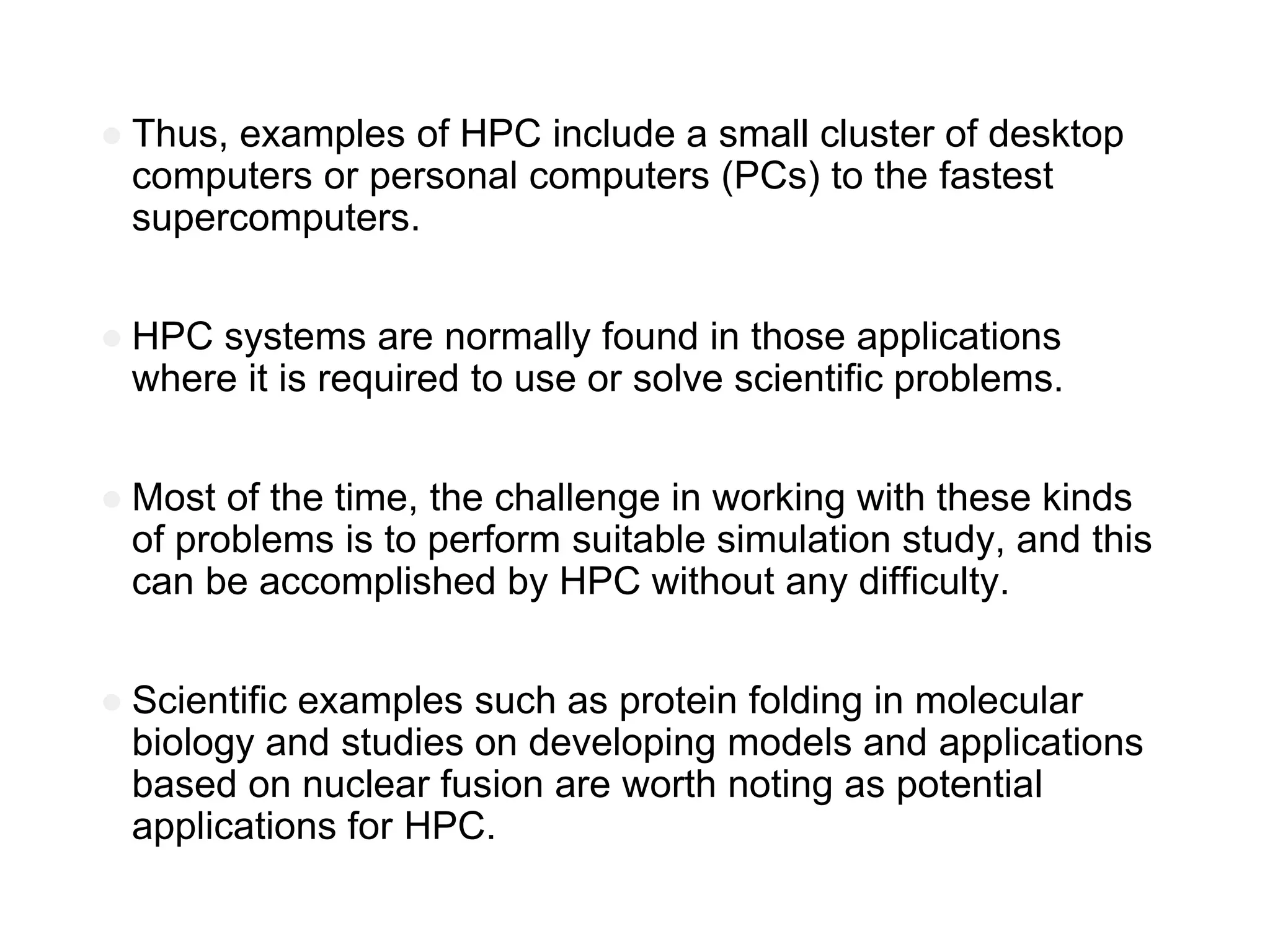 ● Thus, examples of HPC include a small cluster of desktop
computers or personal computers (PCs) to the fastest
supercomputers.
● HPC systems are normally found in those applications
where it is required to use or solve scientific problems.
● Most of the time, the challenge in working with these kinds
of problems is to perform suitable simulation study, and this
can be accomplished by HPC without any difficulty.
● Scientific examples such as protein folding in molecular
biology and studies on developing models and applications
based on nuclear fusion are worth noting as potential
applications for HPC.
 