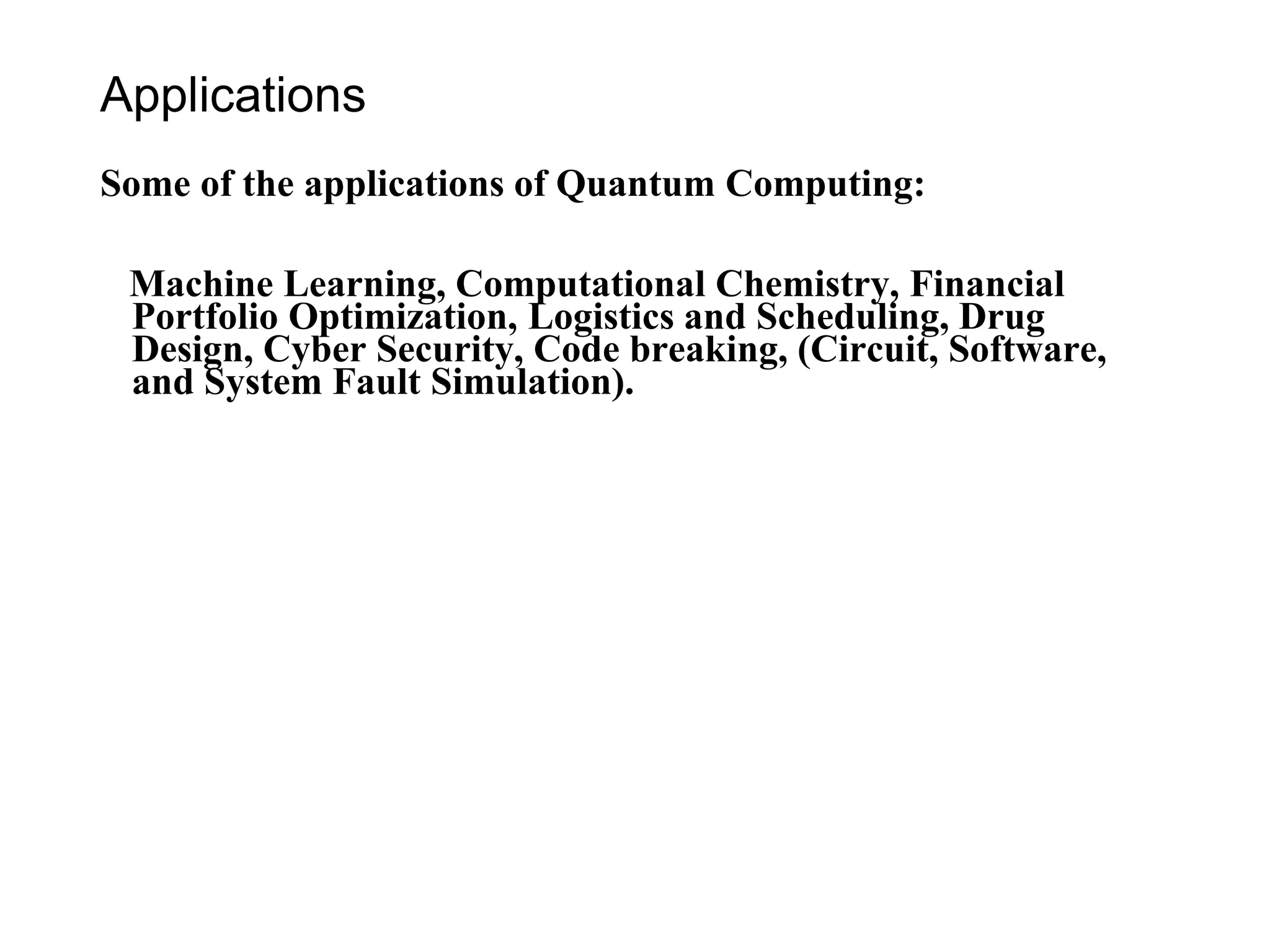Applications
Some of the applications of Quantum Computing:
Machine Learning, Computational Chemistry, Financial
Portfolio Optimization, Logistics and Scheduling, Drug
Design, Cyber Security, Code breaking, (Circuit, Software,
and System Fault Simulation).
 