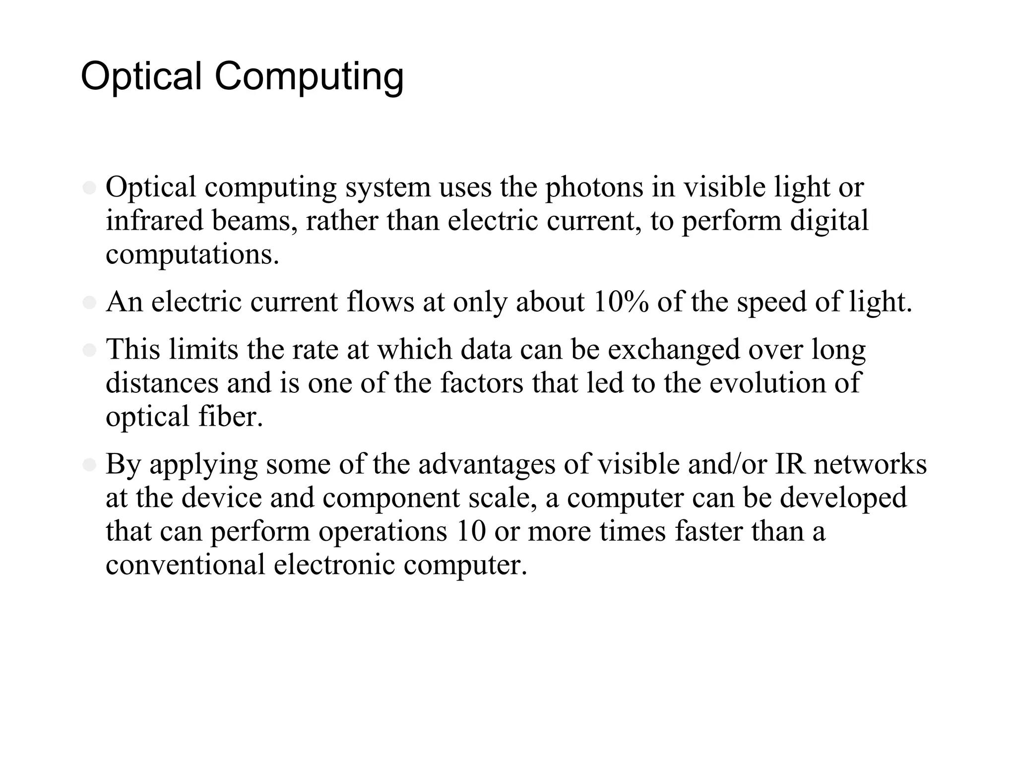 Optical Computing
● Optical computing system uses the photons in visible light or
infrared beams, rather than electric current, to perform digital
computations.
● An electric current flows at only about 10% of the speed of light.
● This limits the rate at which data can be exchanged over long
distances and is one of the factors that led to the evolution of
optical fiber.
● By applying some of the advantages of visible and/or IR networks
at the device and component scale, a computer can be developed
that can perform operations 10 or more times faster than a
conventional electronic computer.
 