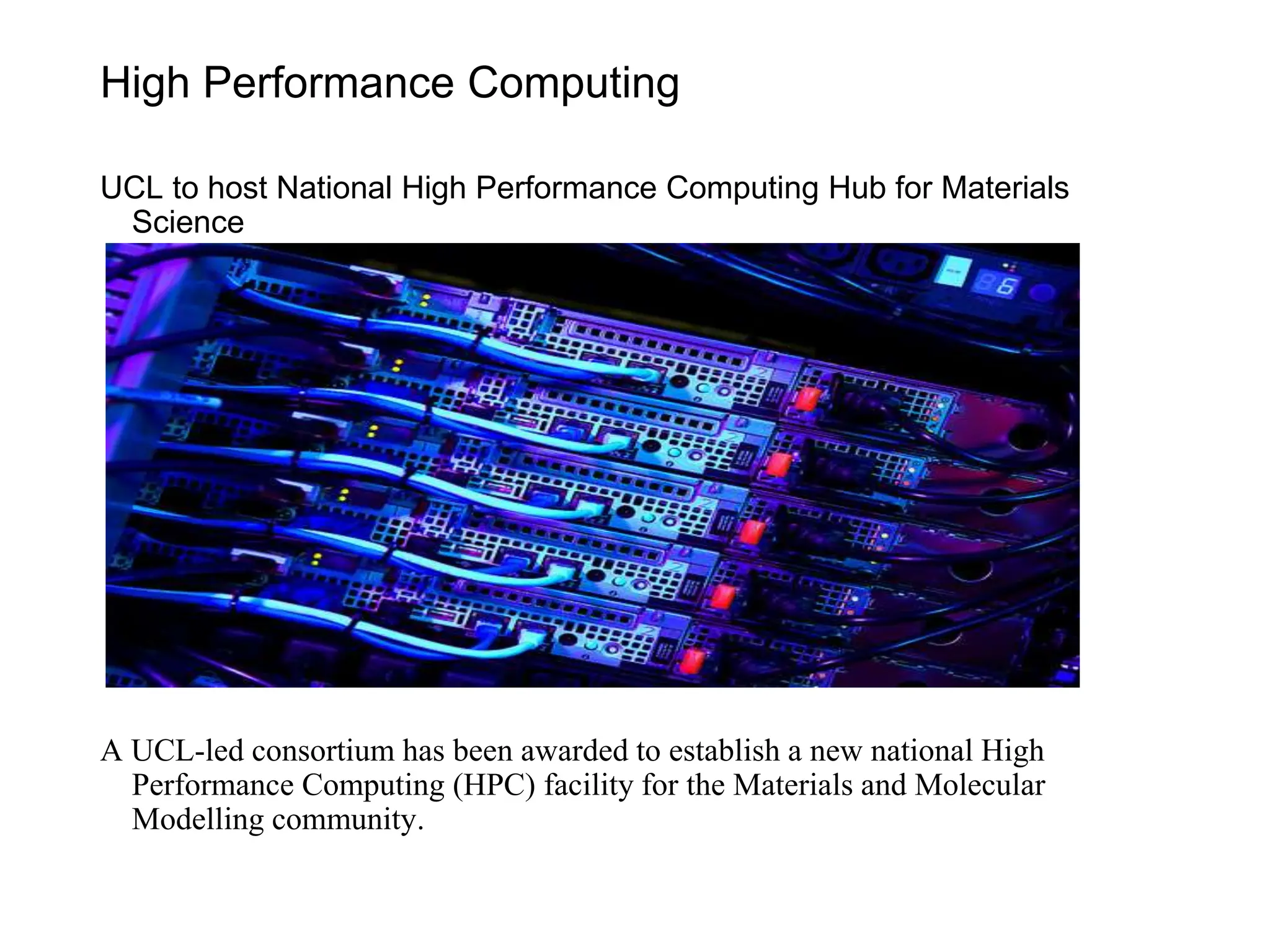 High Performance Computing
UCL to host National High Performance Computing Hub for Materials
Science
A UCL-led consortium has been awarded to establish a new national High
Performance Computing (HPC) facility for the Materials and Molecular
Modelling community.
 