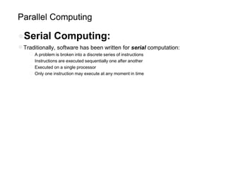 Parallel Computing
●Serial Computing:
●Traditionally, software has been written for serial computation:
○A problem is broken into a discrete series of instructions
○Instructions are executed sequentially one after another
○Executed on a single processor
○Only one instruction may execute at any moment in time
 
