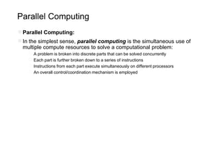 Parallel Computing
●Parallel Computing:
●In the simplest sense, parallel computing is the simultaneous use of
multiple compute resources to solve a computational problem:
○A problem is broken into discrete parts that can be solved concurrently
○Each part is further broken down to a series of instructions
○Instructions from each part execute simultaneously on different processors
○An overall control/coordination mechanism is employed
 