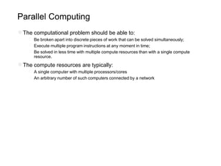 Parallel Computing
●The computational problem should be able to:
○Be broken apart into discrete pieces of work that can be solved simultaneously;
○Execute multiple program instructions at any moment in time;
○Be solved in less time with multiple compute resources than with a single compute
resource.
●The compute resources are typically:
○A single computer with multiple processors/cores
○An arbitrary number of such computers connected by a network
 