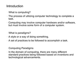 Introduction
⮚What is computing?
● The process of utilizing computer technology to complete a
task.
● Computing may involve computer hardware and/or software,
but must involve some form of a computer system.
⮚What is paradigms?
● A style or a way of doing something.
● A set of practices to be followed to accomplish a task.
⮚Computing Paradigms
● In the domain of computing, there are many different
standard practices being followed based on inventions and
technological advancements.
 