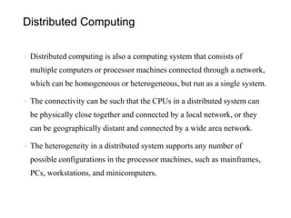 Distributed Computing
● Distributed computing is also a computing system that consists of
multiple computers or processor machines connected through a network,
which can be homogeneous or heterogeneous, but run as a single system.
● The connectivity can be such that the CPUs in a distributed system can
be physically close together and connected by a local network, or they
can be geographically distant and connected by a wide area network.
● The heterogeneity in a distributed system supports any number of
possible configurations in the processor machines, such as mainframes,
PCs, workstations, and minicomputers.
 