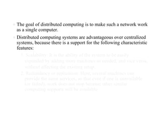 ● The goal of distributed computing is to make such a network work
as a single computer.
● Distributed computing systems are advantageous over centralized
systems, because there is a support for the following characteristic
features:
1. Scalability: It is the ability of the system to be easily
expanded by adding more machines as needed, and vice versa,
without affecting the existing setup.
2. Redundancy or replication: Here, several machines can
provide the same services, so that even if one is unavailable
(or failed), work does not stop because other similar
computing supports will be available.
 