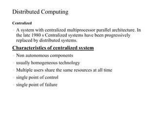 Distributed Computing
Centralized
● A system with centralized multiprocessor parallel architecture. In
the late 1980 s Centralized systems have been progressively
replaced by distributed systems.
Characteristics of centralized system
● Non autonomous components
● usually homogeneous technology
● Multiple users share the same resources at all time
● single point of control
● single point of failure
 