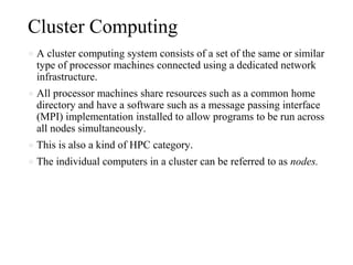 Cluster Computing
● A cluster computing system consists of a set of the same or similar
type of processor machines connected using a dedicated network
infrastructure.
● All processor machines share resources such as a common home
directory and have a software such as a message passing interface
(MPI) implementation installed to allow programs to be run across
all nodes simultaneously.
● This is also a kind of HPC category.
● The individual computers in a cluster can be referred to as nodes.
 