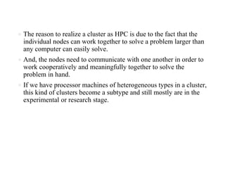 ● The reason to realize a cluster as HPC is due to the fact that the
individual nodes can work together to solve a problem larger than
any computer can easily solve.
● And, the nodes need to communicate with one another in order to
work cooperatively and meaningfully together to solve the
problem in hand.
● If we have processor machines of heterogeneous types in a cluster,
this kind of clusters become a subtype and still mostly are in the
experimental or research stage.
 