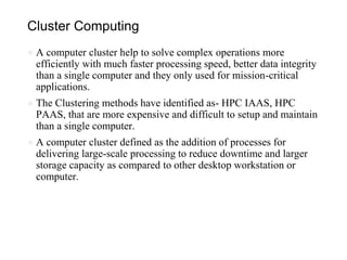Cluster Computing
● A computer cluster help to solve complex operations more
efficiently with much faster processing speed, better data integrity
than a single computer and they only used for mission-critical
applications.
● The Clustering methods have identified as- HPC IAAS, HPC
PAAS, that are more expensive and difficult to setup and maintain
than a single computer.
● A computer cluster defined as the addition of processes for
delivering large-scale processing to reduce downtime and larger
storage capacity as compared to other desktop workstation or
computer.
 