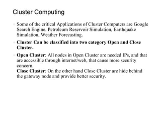 Cluster Computing
● Some of the critical Applications of Cluster Computers are Google
Search Engine, Petroleum Reservoir Simulation, Earthquake
Simulation, Weather Forecasting.
● Cluster Can be classified into two category Open and Close
Cluster.
● Open Cluster: All nodes in Open Cluster are needed IPs, and that
are accessible through internet/web, that cause more security
concern.
Close Cluster: On the other hand Close Cluster are hide behind
the gateway node and provide better security.
 