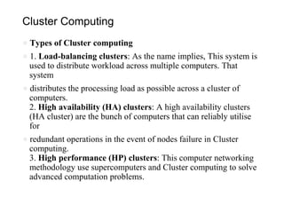 Cluster Computing
● Types of Cluster computing
● 1. Load-balancing clusters: As the name implies, This system is
used to distribute workload across multiple computers. That
system
● distributes the processing load as possible across a cluster of
computers.
2. High availability (HA) clusters: A high availability clusters
(HA cluster) are the bunch of computers that can reliably utilise
for
● redundant operations in the event of nodes failure in Cluster
computing.
3. High performance (HP) clusters: This computer networking
methodology use supercomputers and Cluster computing to solve
advanced computation problems.
 