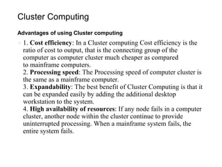Cluster Computing
Advantages of using Cluster computing
● 1. Cost efficiency: In a Cluster computing Cost efficiency is the
ratio of cost to output, that is the connecting group of the
computer as computer cluster much cheaper as compared
to mainframe computers.
2. Processing speed: The Processing speed of computer cluster is
the same as a mainframe computer.
3. Expandability: The best benefit of Cluster Computing is that it
can be expanded easily by adding the additional desktop
workstation to the system.
4. High availability of resources: If any node fails in a computer
cluster, another node within the cluster continue to provide
uninterrupted processing. When a mainframe system fails, the
entire system fails.
 
