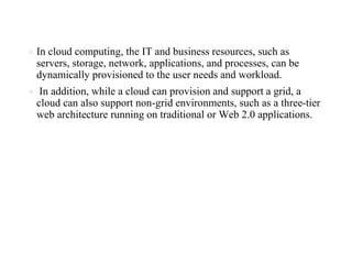 ● In cloud computing, the IT and business resources, such as
servers, storage, network, applications, and processes, can be
dynamically provisioned to the user needs and workload.
● In addition, while a cloud can provision and support a grid, a
cloud can also support non-grid environments, such as a three-tier
web architecture running on traditional or Web 2.0 applications.
 