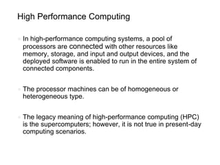 High Performance Computing
● In high-performance computing systems, a pool of
processors are connected with other resources like
memory, storage, and input and output devices, and the
deployed software is enabled to run in the entire system of
connected components.
● The processor machines can be of homogeneous or
heterogeneous type.
● The legacy meaning of high-performance computing (HPC)
is the supercomputers; however, it is not true in present-day
computing scenarios.
 
