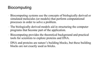 Biocomputing
● Biocomputing systems use the concepts of biologically derived or
simulated molecules (or models) that perform computational
processes in order to solve a problem.
● The biologically derived models aid in structuring the computer
programs that become part of the application.
● Biocomputing provides the theoretical background and practical
tools for scientists to explore proteins and DNA.
● DNA and proteins are nature’s building blocks, but these building
blocks are not exactly used as bricks.
 