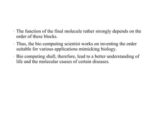 ● The function of the final molecule rather strongly depends on the
order of these blocks.
● Thus, the bio computing scientist works on inventing the order
suitable for various applications mimicking biology.
● Bio computing shall, therefore, lead to a better understanding of
life and the molecular causes of certain diseases.
 