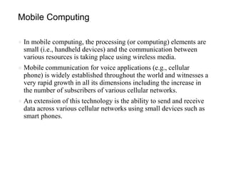 Mobile Computing
● In mobile computing, the processing (or computing) elements are
small (i.e., handheld devices) and the communication between
various resources is taking place using wireless media.
● Mobile communication for voice applications (e.g., cellular
phone) is widely established throughout the world and witnesses a
very rapid growth in all its dimensions including the increase in
the number of subscribers of various cellular networks.
● An extension of this technology is the ability to send and receive
data across various cellular networks using small devices such as
smart phones.
 
