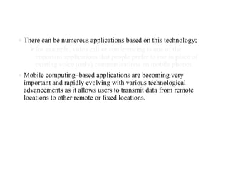 ● There can be numerous applications based on this technology;
⮚for example, video call or conferencing is one of the
important applications that people prefer to use in place of
existing voice (only) communications on mobile phones.
● Mobile computing–based applications are becoming very
important and rapidly evolving with various technological
advancements as it allows users to transmit data from remote
locations to other remote or fixed locations.
 