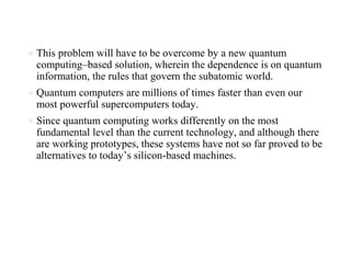 ● This problem will have to be overcome by a new quantum
computing–based solution, wherein the dependence is on quantum
information, the rules that govern the subatomic world.
● Quantum computers are millions of times faster than even our
most powerful supercomputers today.
● Since quantum computing works differently on the most
fundamental level than the current technology, and although there
are working prototypes, these systems have not so far proved to be
alternatives to today’s silicon-based machines.
 